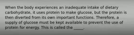 When the body experiences an inadequate intake of dietary carbohydrate, it uses protein to make glucose, but the protein is then diverted from its own important functions. Therefore, a supply of glucose must be kept available to prevent the use of protein for energy. This is called the _____.