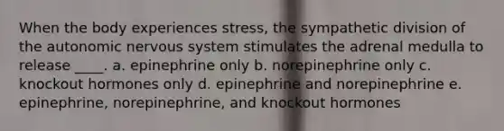 When the body experiences stress, the sympathetic division of <a href='https://www.questionai.com/knowledge/kMqcwgxBsH-the-autonomic-nervous-system' class='anchor-knowledge'>the autonomic <a href='https://www.questionai.com/knowledge/kThdVqrsqy-nervous-system' class='anchor-knowledge'>nervous system</a></a> stimulates the adrenal medulla to release ____. a. epinephrine only b. norepinephrine only c. knockout hormones only d. epinephrine and norepinephrine e. epinephrine, norepinephrine, and knockout hormones