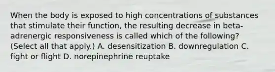 When the body is exposed to high concentrations of substances that stimulate their function, the resulting decrease in beta-adrenergic responsiveness is called which of the following? (Select all that apply.) A. desensitization B. downregulation C. fight or flight D. norepinephrine reuptake