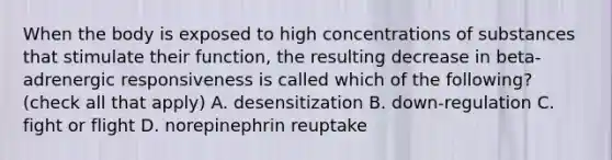 When the body is exposed to high concentrations of substances that stimulate their function, the resulting decrease in beta-adrenergic responsiveness is called which of the following? (check all that apply) A. desensitization B. down-regulation C. fight or flight D. norepinephrin reuptake