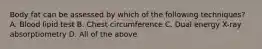 Body fat can be assessed by which of the following techniques? A. Blood lipid test B. Chest circumference C. Dual energy X-ray absorptiometry D. All of the above