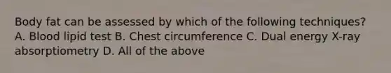 Body fat can be assessed by which of the following techniques? A. Blood lipid test B. Chest circumference C. Dual energy X-ray absorptiometry D. All of the above