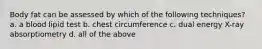 Body fat can be assessed by which of the following techniques? a. a blood lipid test b. chest circumference c. dual energy X-ray absorptiometry d. all of the above