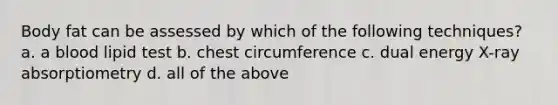 Body fat can be assessed by which of the following techniques? a. a blood lipid test b. chest circumference c. dual energy X-ray absorptiometry d. all of the above