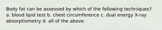 Body fat can be assessed by which of the following techniques? a. blood lipid test b. chest circumference c. dual energy X-ray absorptiometry d. all of the above