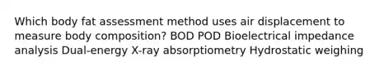 Which body fat assessment method uses air displacement to measure body composition? BOD POD Bioelectrical impedance analysis Dual-energy X-ray absorptiometry Hydrostatic weighing