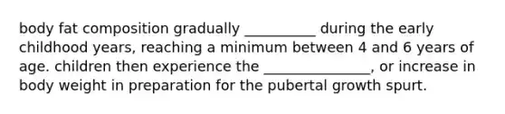 body fat composition gradually __________ during the early childhood years, reaching a minimum between 4 and 6 years of age. children then experience the _______________, or increase in body weight in preparation for the pubertal growth spurt.