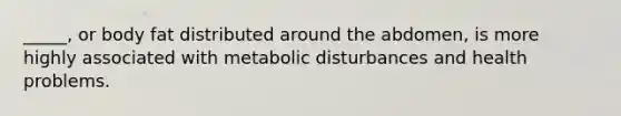 _____, or body fat distributed around the abdomen, is more highly associated with metabolic disturbances and health problems.