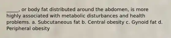 _____, or body fat distributed around the abdomen, is more highly associated with metabolic disturbances and health problems. a. Subcutaneous fat b. Central obesity c. Gynoid fat d. Peripheral obesity