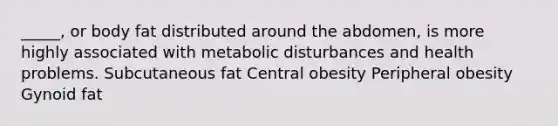 _____, or body fat distributed around the abdomen, is more highly associated with metabolic disturbances and health problems. Subcutaneous fat Central obesity Peripheral obesity Gynoid fat