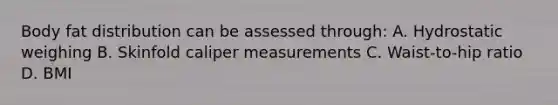 Body fat distribution can be assessed through: A. Hydrostatic weighing B. Skinfold caliper measurements C. Waist-to-hip ratio D. BMI