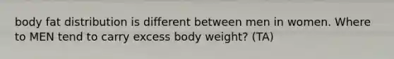 body fat distribution is different between men in women. Where to MEN tend to carry excess body weight? (TA)