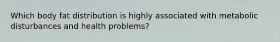 Which body fat distribution is highly associated with metabolic disturbances and health problems?