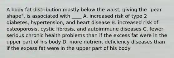 A body fat distribution mostly below the waist, giving the "pear shape", is associated with ____ A. increased risk of type 2 diabetes, hypertension, and heart disease B. increased risk of osteoporosis, cystic fibrosis, and autoimmune diseases C. fewer serious chronic health problems than if the excess fat were in the upper part of his body D. more nutrient deficiency diseases than if the excess fat were in the upper part of his body