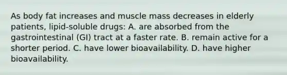 As body fat increases and muscle mass decreases in elderly​ patients, lipid-soluble​ drugs: A. are absorbed from the gastrointestinal​ (GI) tract at a faster rate. B. remain active for a shorter period. C. have lower bioavailability. D. have higher bioavailability.