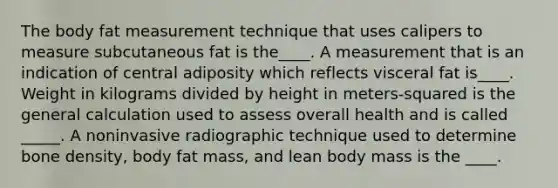 The body fat measurement technique that uses calipers to measure subcutaneous fat is the____. A measurement that is an indication of central adiposity which reflects visceral fat is____. Weight in kilograms divided by height in meters-squared is the general calculation used to assess overall health and is called _____. A noninvasive radiographic technique used to determine bone density, body fat mass, and lean body mass is the ____.