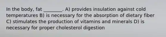 In the body, fat ________. A) provides insulation against cold temperatures B) is necessary for the absorption of dietary fiber C) stimulates the production of vitamins and minerals D) is necessary for proper cholesterol digestion