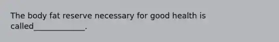 The body fat reserve necessary for good health is called_____________.