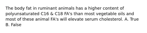 The body fat in ruminant animals has a higher content of polyunsaturated C16 & C18 FA's than most vegetable oils and most of these animal FA's will elevate serum cholesterol. A. True B. False