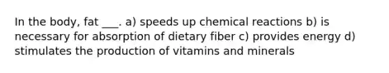 In the body, fat ___. a) speeds up <a href='https://www.questionai.com/knowledge/kc6NTom4Ep-chemical-reactions' class='anchor-knowledge'>chemical reactions</a> b) is necessary for absorption of dietary fiber c) provides energy d) stimulates the production of vitamins and minerals