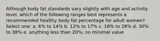 Although body fat standards vary slightly with age and activity level, which of the following ranges best represents a recommended healthy body fat percentage for adult women? Select one: a. 6% to 14% b. 12% to 17% c. 18% to 28% d. 30% to 38% e. anything less than 20%; no minimal value