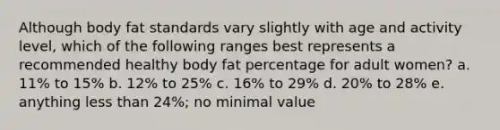 Although body fat standards vary slightly with age and activity level, which of the following ranges best represents a recommended healthy body fat percentage for adult women? a. 11% to 15% b. 12% to 25% c. 16% to 29% d. 20% to 28% e. anything less than 24%; no minimal value