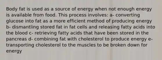 Body fat is used as a source of energy when not enough energy is available from food. This process involves: a- converting glucose into fat as a more efficient method of producing energy b- dismantling stored fat in fat cells and releasing fatty acids into the blood c- retrieving fatty acids that have been stored in the pancreas d- combining fat with cholesterol to produce energy e- transporting cholesterol to the muscles to be broken down for energy