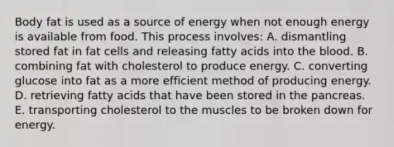 Body fat is used as a source of energy when not enough energy is available from food. This process involves: A. dismantling stored fat in fat cells and releasing fatty acids into the blood. B. combining fat with cholesterol to produce energy. C. converting glucose into fat as a more efficient method of producing energy. D. retrieving fatty acids that have been stored in the pancreas. E. transporting cholesterol to the muscles to be broken down for energy.