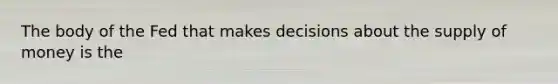 The body of the Fed that makes decisions about the supply of money is the