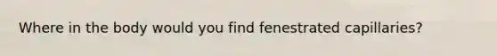 Where in the body would you find fenestrated capillaries?