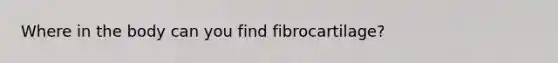 Where in the body can you find fibrocartilage?