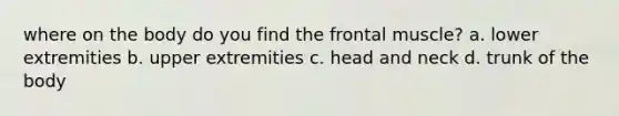 where on the body do you find the frontal muscle? a. lower extremities b. upper extremities c. head and neck d. trunk of the body