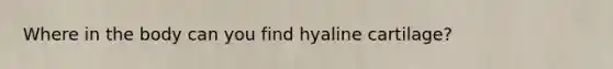 Where in the body can you find hyaline cartilage?