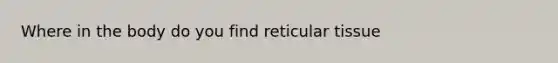 Where in the body do you find reticular tissue