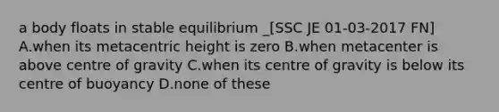 a body floats in stable equilibrium _[SSC JE 01-03-2017 FN] A.when its metacentric height is zero B.when metacenter is above centre of gravity C.when its centre of gravity is below its centre of buoyancy D.none of these