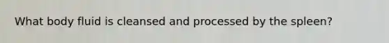 What body fluid is cleansed and processed by the spleen?