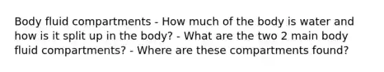 Body fluid compartments - How much of the body is water and how is it split up in the body? - What are the two 2 main body fluid compartments? - Where are these compartments found?