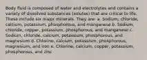 Body fluid is composed of water and electrolytes and contains a variety of dissolved substances (solutes) that are critical to life. These include six major minerals. They are: a. Sodium, chloride, calcium, potassium, phosphorous, and manganese b. Sodium, chloride, copper, potassium, phosphorous, and manganese c. Sodium, chloride, calcium, potassium, phosphorous, and magnesium d. Chlorine, calcium, potassium, phosphorous, magnesium, and iron e. Chlorine, calcium, copper, potassium, phosphorous, and zinc