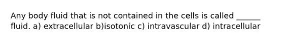 Any body fluid that is not contained in the cells is called ______ fluid. a) extracellular b)isotonic c) intravascular d) intracellular