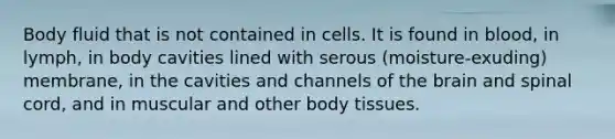 Body fluid that is not contained in cells. It is found in blood, in lymph, in body cavities lined with serous (moisture-exuding) membrane, in the cavities and channels of the brain and spinal cord, and in muscular and other body tissues.