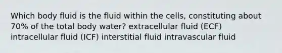 Which body fluid is the fluid within the cells, constituting about 70% of the total body water? extracellular fluid (ECF) intracellular fluid (ICF) interstitial fluid intravascular fluid