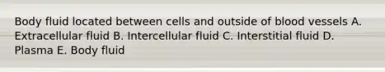 Body fluid located between cells and outside of blood vessels A. Extracellular fluid B. Intercellular fluid C. Interstitial fluid D. Plasma E. Body fluid