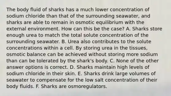 The body fluid of sharks has a much lower concentration of sodium chloride than that of the surrounding seawater, and sharks are able to remain in osmotic equilibrium with the external environment. How can this be the case? A. Sharks store enough urea to match the total solute concentration of the surrounding seawater. B. Urea also contributes to the solute concentrations within a cell. By storing urea in the tissues, osmotic balance can be achieved without storing more sodium than can be tolerated by the shark's body. C. None of the other answer options is correct. D. Sharks maintain high levels of sodium chloride in their skin. E. Sharks drink large volumes of seawater to compensate for the low salt concentration of their body fluids. F. Sharks are osmoregulators.