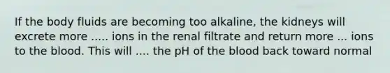 If the body fluids are becoming too alkaline, the kidneys will excrete more ..... ions in the renal filtrate and return more ... ions to the blood. This will .... the pH of the blood back toward normal