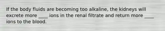 If the body fluids are becoming too alkaline, the kidneys will excrete more ____ ions in the renal filtrate and return more ____ ions to the blood.