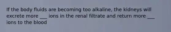 If the body fluids are becoming too alkaline, the kidneys will excrete more ___ ions in the renal filtrate and return more ___ ions to the blood