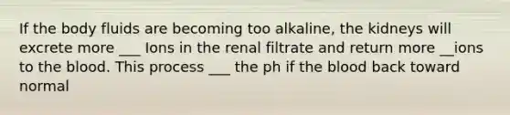 If the body fluids are becoming too alkaline, the kidneys will excrete more ___ Ions in the renal filtrate and return more __ions to <a href='https://www.questionai.com/knowledge/k7oXMfj7lk-the-blood' class='anchor-knowledge'>the blood</a>. This process ___ the ph if the blood back toward normal