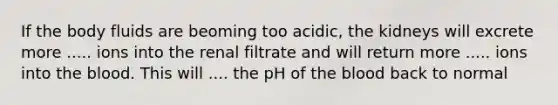 If the body fluids are beoming too acidic, the kidneys will excrete more ..... ions into the renal filtrate and will return more ..... ions into the blood. This will .... the pH of the blood back to normal