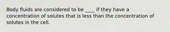 Body fluids are considered to be ____ if they have a concentration of solutes that is less than the concentration of solutes in the cell.