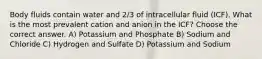 Body fluids contain water and 2/3 of intracellular fluid (ICF). What is the most prevalent cation and anion in the ICF? Choose the correct answer. A) Potassium and Phosphate B) Sodium and Chloride C) Hydrogen and Sulfate D) Potassium and Sodium